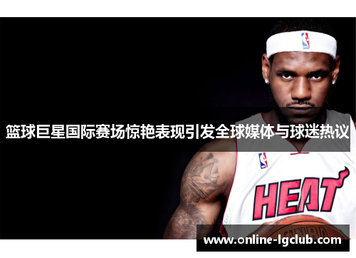 篮球巨星国际赛场惊艳表现引发全球媒体与球迷热议