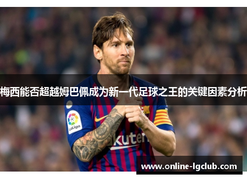 梅西能否超越姆巴佩成为新一代足球之王的关键因素分析 梅西能否超越姆巴佩成为新一代足球之王的关键因素分析