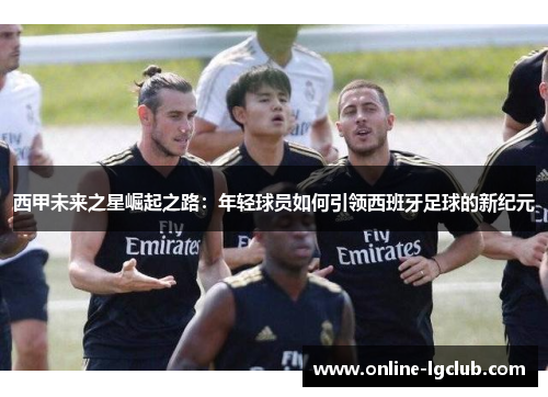 西甲未来之星崛起之路:年轻球员如何引领西班牙足球的新纪元 西甲未来之星崛起之路:年轻球员如何引领西班牙足球的新纪元
