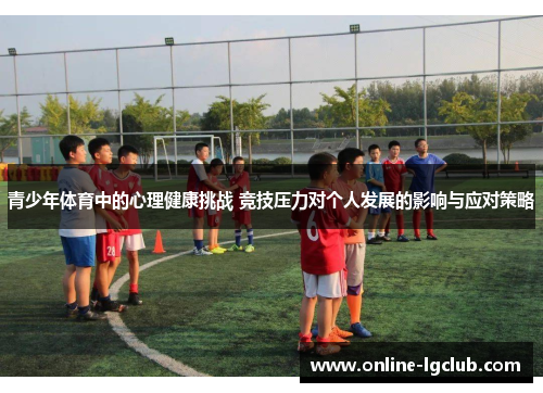青少年体育中的心理健康挑战 竞技压力对个人发展的影响与应对策略 青少年体育中的心理健康挑战 竞技压力对个人发展的影响与应对策略