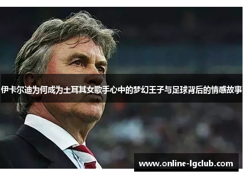 伊卡尔迪为何成为土耳其女歌手心中的梦幻王子与足球背后的情感故事 伊卡尔迪为何成为土耳其女歌手心中的梦幻王子与足球背后的情感故事