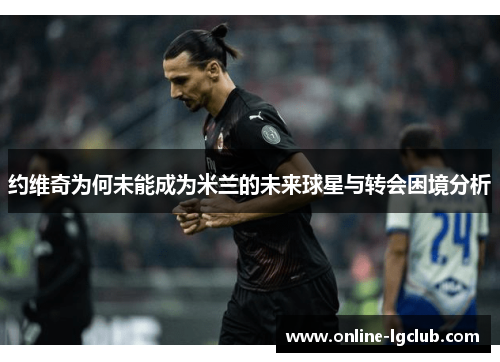 约维奇为何未能成为米兰的未来球星与转会困境分析 约维奇为何未能成为米兰的未来球星与转会困境分析