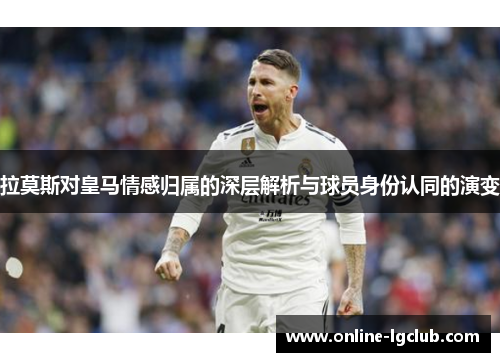 拉莫斯对皇马情感归属的深层解析与球员身份认同的演变 拉莫斯对皇马情感归属的深层解析与球员身份认同的演变