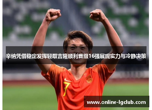 辛纳凭借稳定发挥轻取吉隆顺利晋级16强展现实力与冷静决策 辛纳凭借稳定发挥轻取吉隆顺利晋级16强展现实力与冷静决策