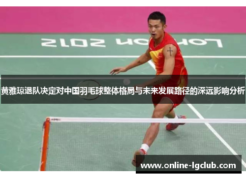 黄雅琼退队决定对中国羽毛球整体格局与未来发展路径的深远影响分析 黄雅琼退队决定对中国羽毛球整体格局与未来发展路径的深远影响分析