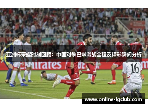 亚洲杯荣耀时刻回顾:中国对黎巴嫩激战全程及精彩瞬间分析 亚洲杯荣耀时刻回顾:中国对黎巴嫩激战全程及精彩瞬间分析