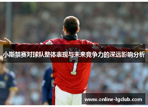 小斯禁赛对球队整体表现与未来竞争力的深远影响分析 小斯禁赛对球队整体表现与未来竞争力的深远影响分析