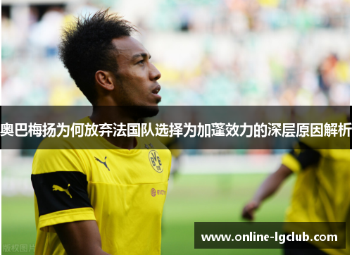 奥巴梅扬为何放弃法国队选择为加蓬效力的深层原因解析