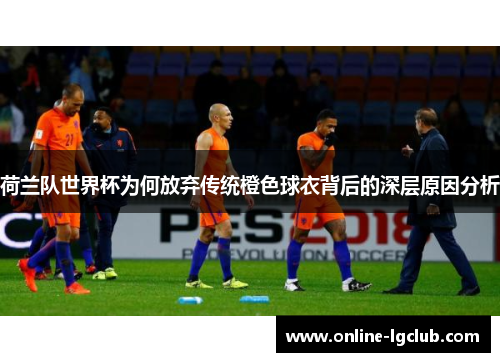 荷兰队世界杯为何放弃传统橙色球衣背后的深层原因分析