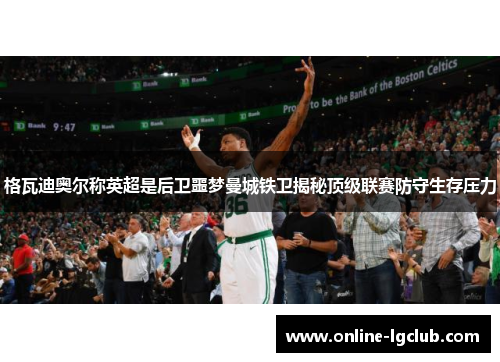 格瓦迪奥尔称英超是后卫噩梦曼城铁卫揭秘顶级联赛防守生存压力