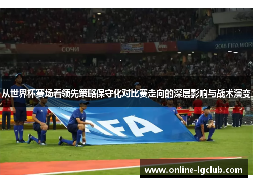从世界杯赛场看领先策略保守化对比赛走向的深层影响与战术演变 从世界杯赛场看领先策略保守化对比赛走向的深层影响与战术演变