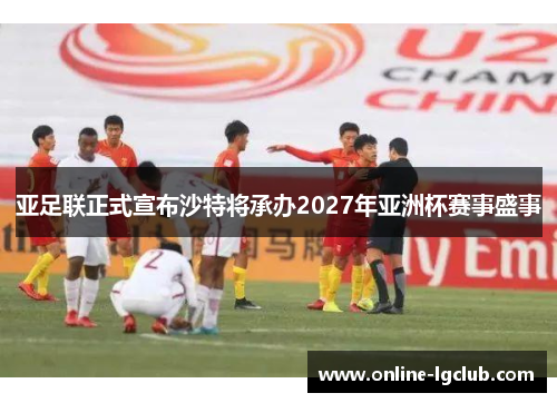 亚足联正式宣布沙特将承办2027年亚洲杯赛事盛事