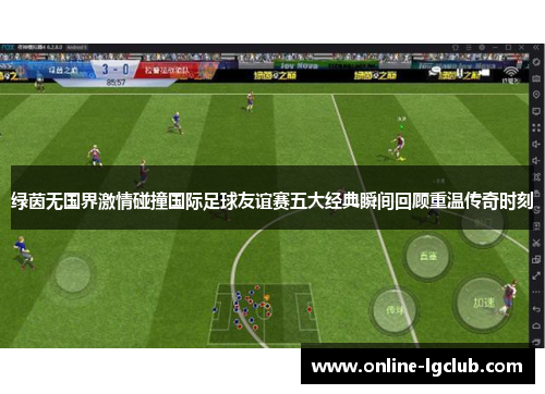 绿茵无国界激情碰撞国际足球友谊赛五大经典瞬间回顾重温传奇时刻 绿茵无国界激情碰撞国际足球友谊赛五大经典瞬间回顾重温传奇时刻
