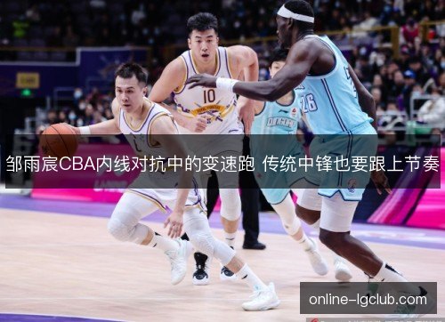 邹雨宸CBA内线对抗中的变速跑 传统中锋也要跟上节奏
